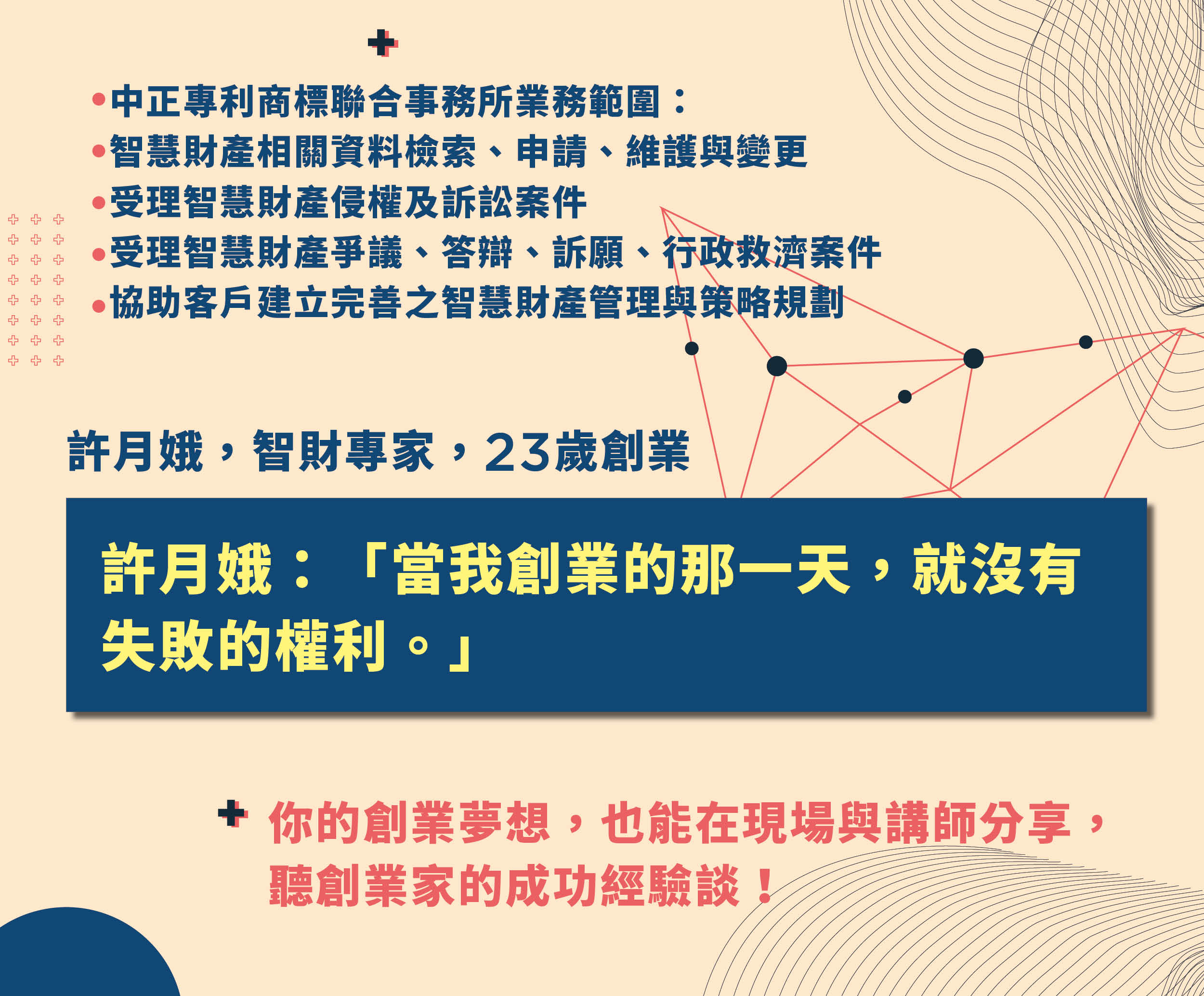 中正專利商標聯合事務所業務範圍：
智慧財產相關資料檢索、申請、維護與變更
受理智慧財產侵權及訴訟案件
受理智慧財產爭議、答辯、訴願、行政救濟案件
協助客戶建立完善之智慧財產管理與策略規劃
許月娥 智財專家，同時是創業家。
23歲創業，許月娥說：「當我創業的那一天，就沒有失敗的權利。」
你的創業夢想，也能在現場與講師分享，聽創業家的成功經驗談！