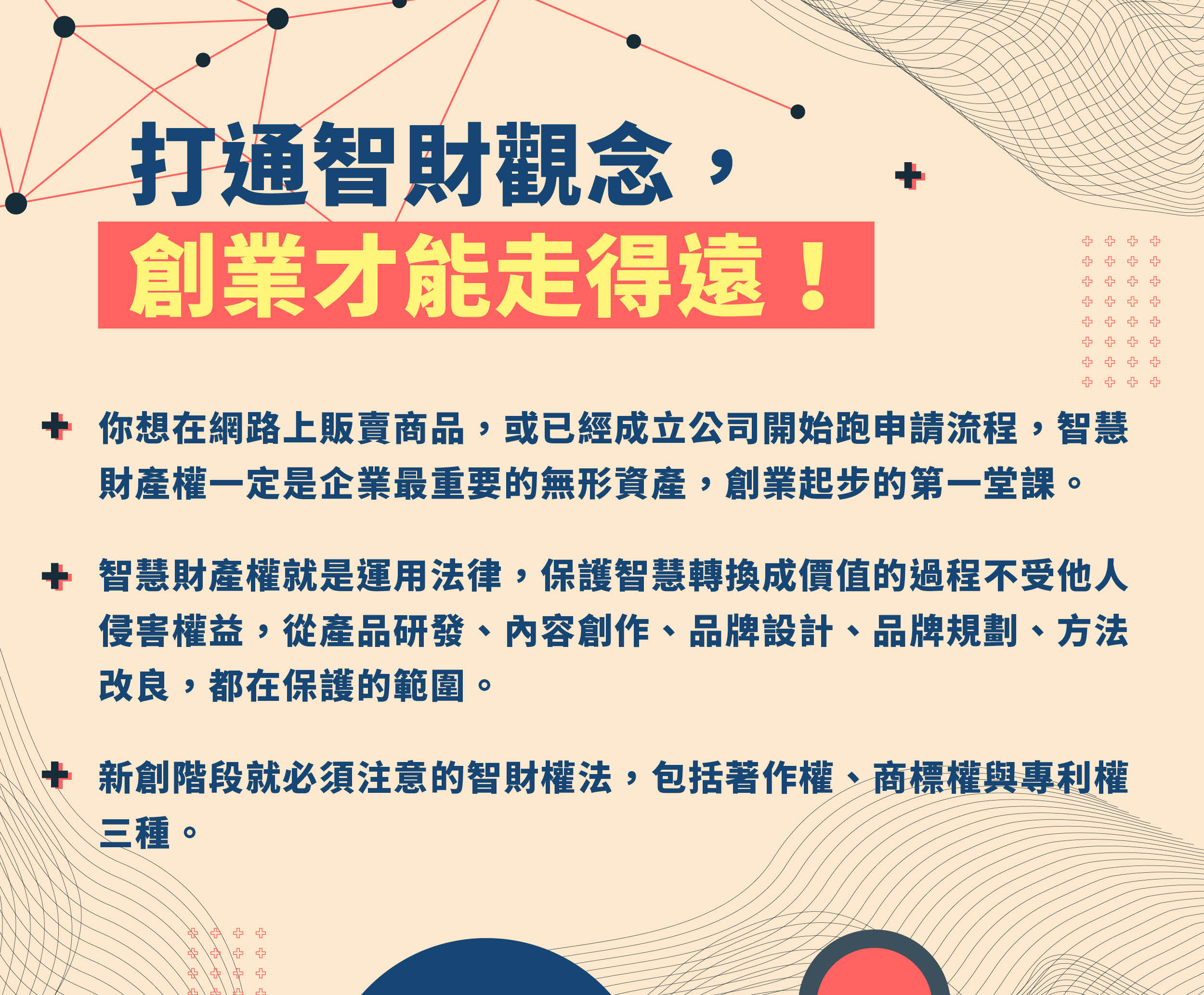 打通智財觀念，創業才能走得遠！
你想在網路上販賣商品，或已經成立公司開始跑申請流程，智慧財產權一定是企業最重要的無形資產，創業起步的第一堂課。
智慧財產權就是運用法律，保護智慧轉換成價值的過程不受他人侵害權益，從產品研發、內容創作、品牌設計、品牌規劃、方法改良，都在保護的範圍。
新創階段就必須注意的智財權法，包括著作權、商標權與專利權三種。