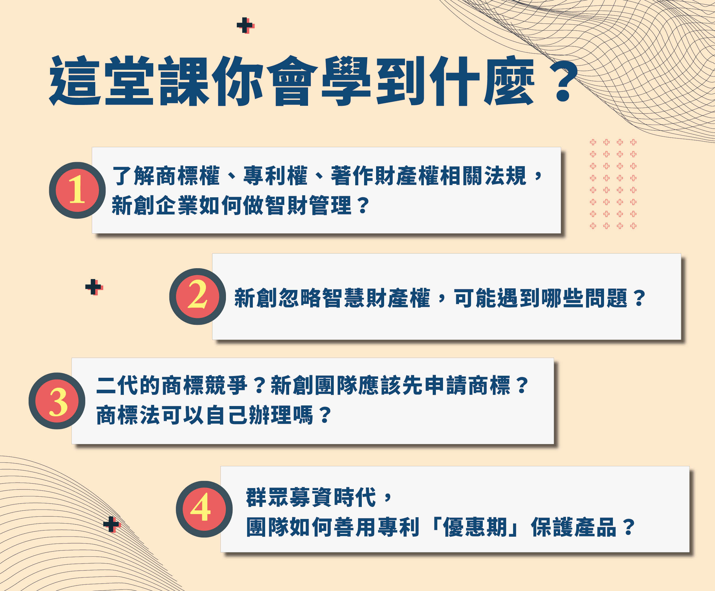 講師許月娥創業成功的必修課
＃課程大綱
1.了解商標權、專利權、著作財產權相關法規，新創企業如何做智財管理？
2.新創忽略智慧財產權，可能遇到哪些問題？
3.二代的商標競爭？新創團隊應該先申請商標？商標法可以自己辦理嗎？
4.群眾募資時代，團隊如何善用專利「優惠期」保護產品？