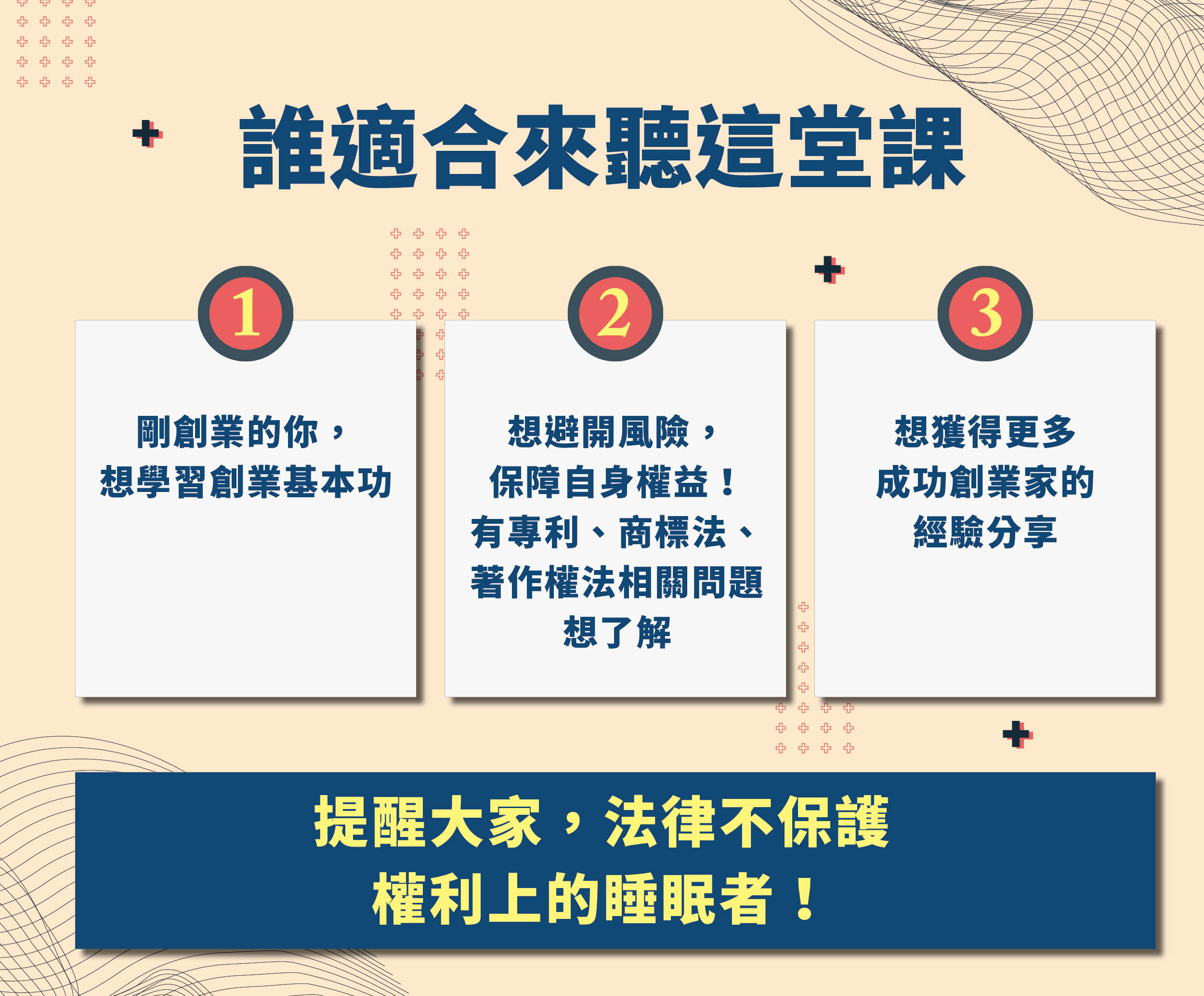 誰適合來聽這堂課
1.剛創業的你，想學習創業基本功
2.想避開風險，保障自身權益！有專利、商標法、著作權法相關問題想了解
3.想獲得更多成功創業家的經驗分享

提醒大家，法律不保護權利上的睡眠者！